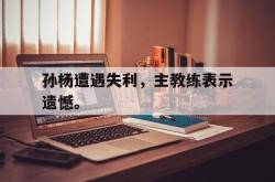乐动体育-孙杨遭遇失利，主教练表示遗憾。