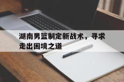 乐动官方网站-湖南男篮制定新战术，寻求走出困境之道