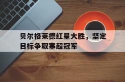 乐动体育-贝尔格莱德红星大胜，坚定目标争取塞超冠军