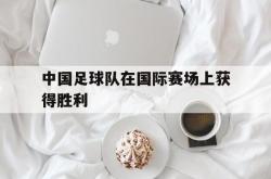 LD 乐动APP下载-中国足球队在国际赛场上获得胜利