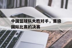 LD 乐动APP下载-中国篮球队大胜对手，晋级国际比赛的决赛