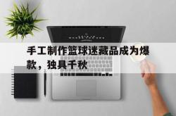 乐动体育-手工制作篮球迷藏品成为爆款，独具千秋