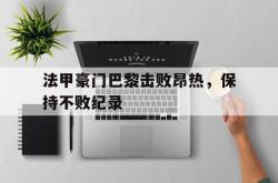 乐动官方网站-法甲豪门巴黎击败昂热，保持不败纪录