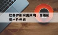 乐动体育-巴塞罗那突围成功，晋级前景一片光明