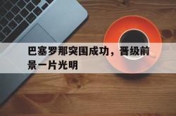 乐动体育-巴塞罗那突围成功，晋级前景一片光明