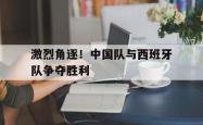 乐动官方网站-激烈角逐！中国队与西班牙队争夺胜利