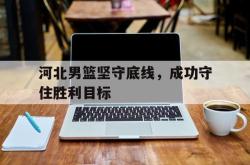乐动体育-河北男篮坚守底线，成功守住胜利目标