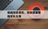 乐动体育-德国球员受伤，将缺席重要国家队比赛