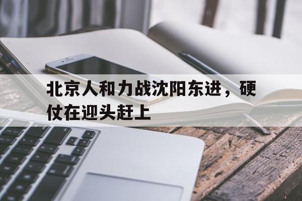 北京人和力战沈阳东进，硬仗在迎头赶上