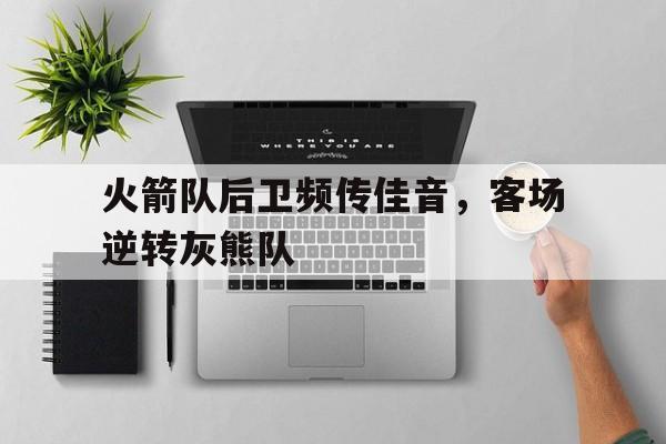 火箭队后卫频传佳音，客场逆转灰熊队